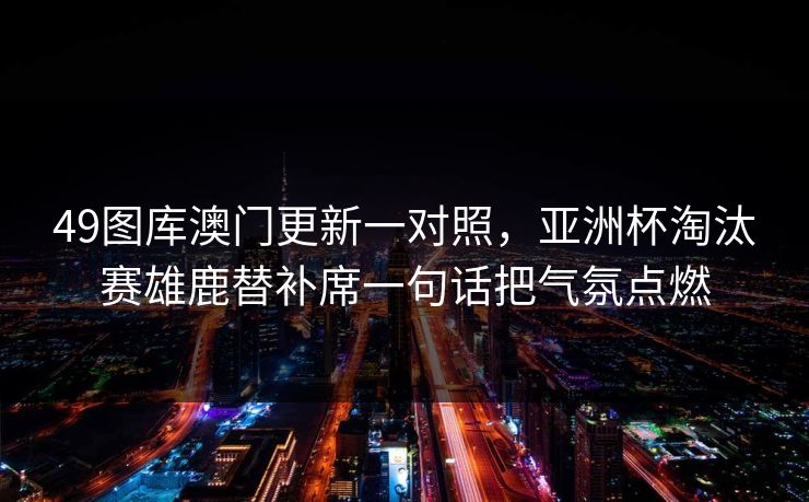 49图库澳门更新一对照，亚洲杯淘汰赛雄鹿替补席一句话把气氛点燃