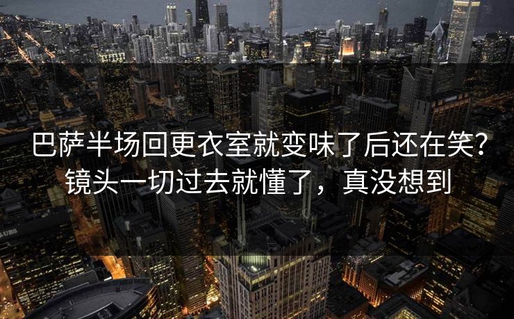 巴萨半场回更衣室就变味了后还在笑？镜头一切过去就懂了，真没想到