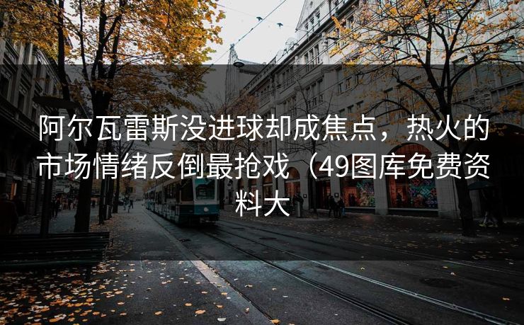 阿尔瓦雷斯没进球却成焦点，热火的市场情绪反倒最抢戏（49图库免费资料大