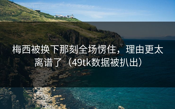 梅西被换下那刻全场愣住，理由更太离谱了（49tk数据被扒出）