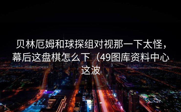 贝林厄姆和球探组对视那一下太怪，幕后这盘棋怎么下（49图库资料中心这波