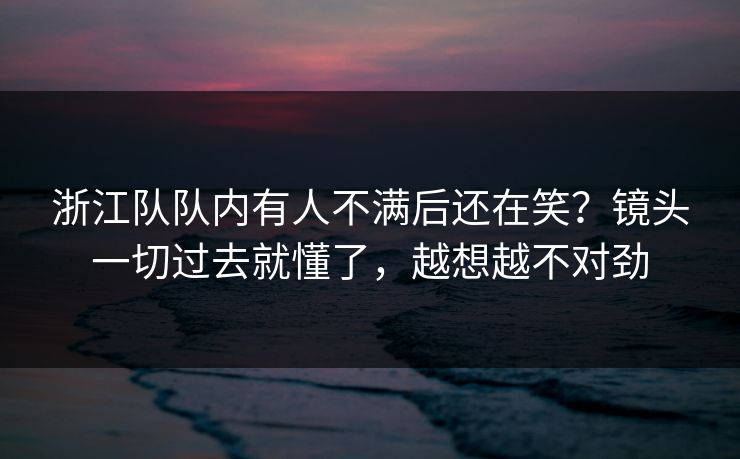 浙江队队内有人不满后还在笑？镜头一切过去就懂了，越想越不对劲