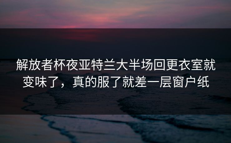 解放者杯夜亚特兰大半场回更衣室就变味了，真的服了就差一层窗户纸