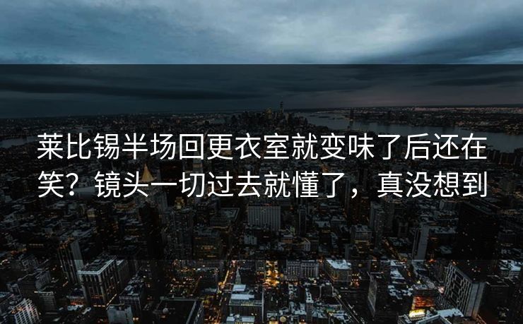 莱比锡半场回更衣室就变味了后还在笑？镜头一切过去就懂了，真没想到