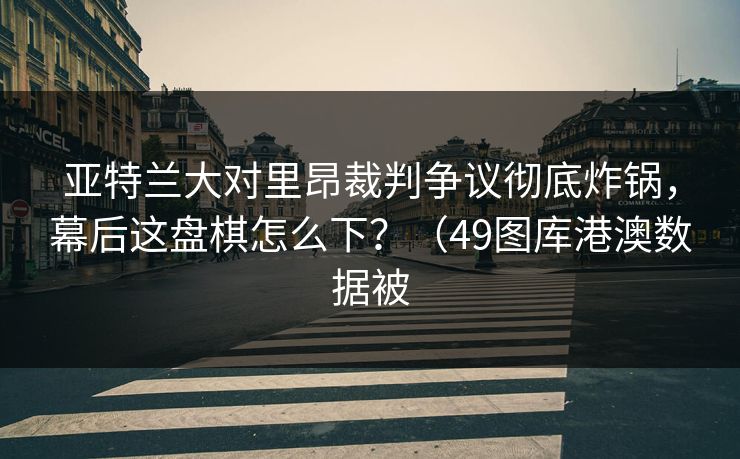 亚特兰大对里昂裁判争议彻底炸锅，幕后这盘棋怎么下？（49图库港澳数据被