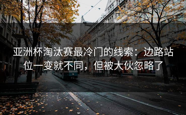 亚洲杯淘汰赛最冷门的线索：边路站位一变就不同，但被大伙忽略了