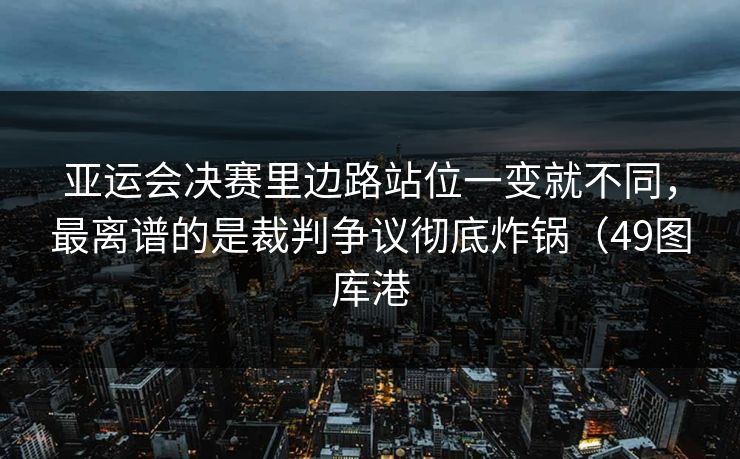 亚运会决赛里边路站位一变就不同，最离谱的是裁判争议彻底炸锅（49图库港