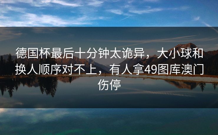 德国杯最后十分钟太诡异，大小球和换人顺序对不上，有人拿49图库澳门伤停