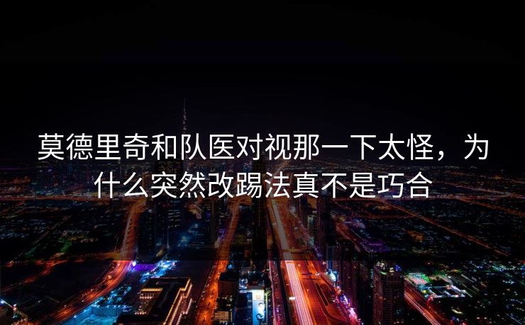 莫德里奇和队医对视那一下太怪，为什么突然改踢法真不是巧合
