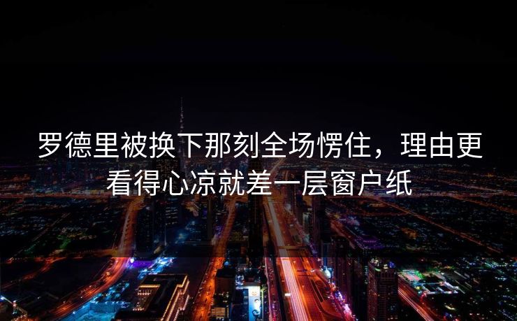 罗德里被换下那刻全场愣住，理由更看得心凉就差一层窗户纸