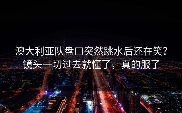 澳大利亚队盘口突然跳水后还在笑？镜头一切过去就懂了，真的服了