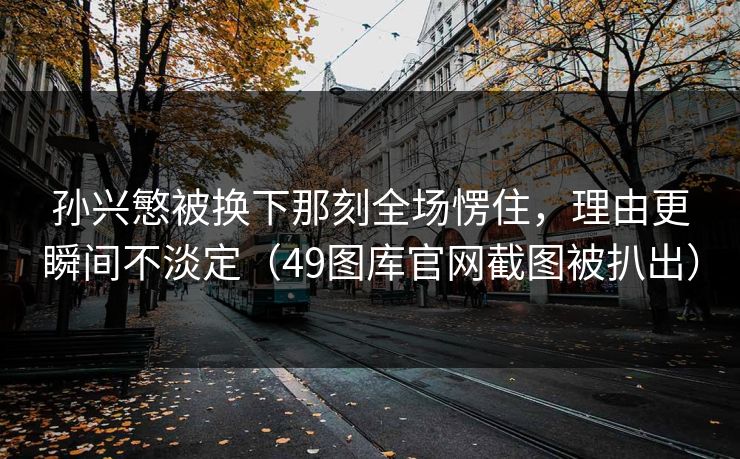 孙兴慜被换下那刻全场愣住，理由更瞬间不淡定（49图库官网截图被扒出）