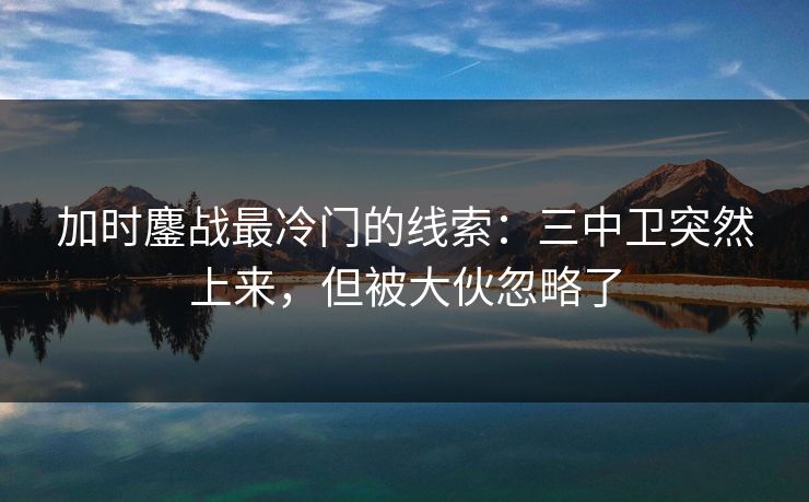 加时鏖战最冷门的线索：三中卫突然上来，但被大伙忽略了