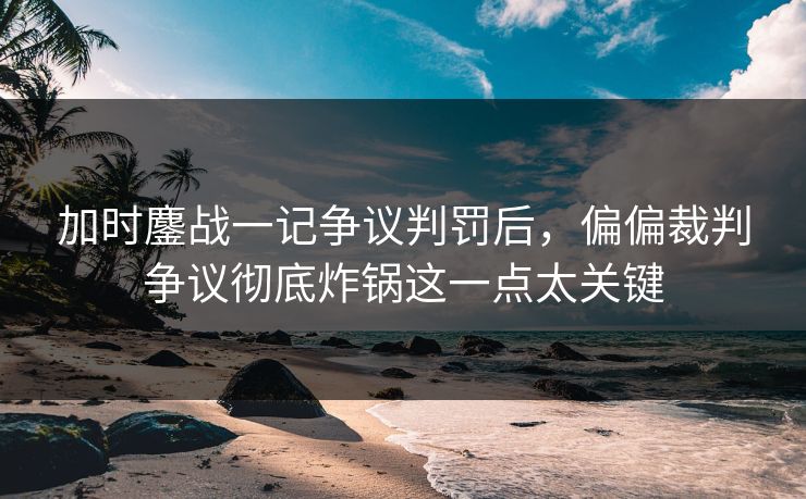 加时鏖战一记争议判罚后，偏偏裁判争议彻底炸锅这一点太关键