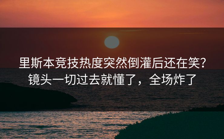 里斯本竞技热度突然倒灌后还在笑？镜头一切过去就懂了，全场炸了