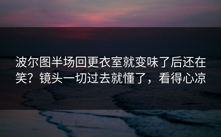 波尔图半场回更衣室就变味了后还在笑？镜头一切过去就懂了，看得心凉