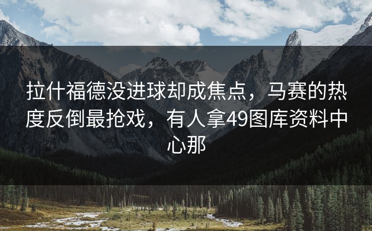 拉什福德没进球却成焦点，马赛的热度反倒最抢戏，有人拿49图库资料中心那