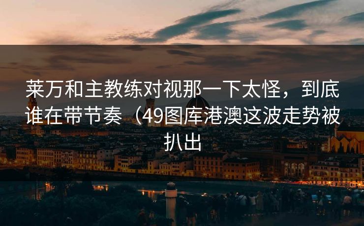 莱万和主教练对视那一下太怪，到底谁在带节奏（49图库港澳这波走势被扒出