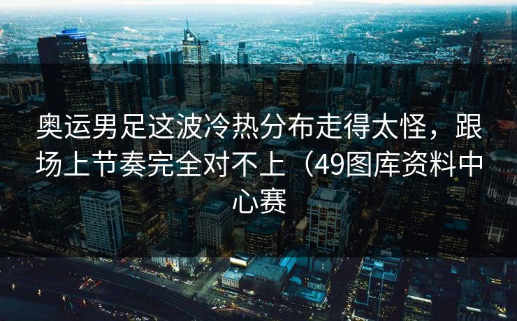 奥运男足这波冷热分布走得太怪，跟场上节奏完全对不上（49图库资料中心赛