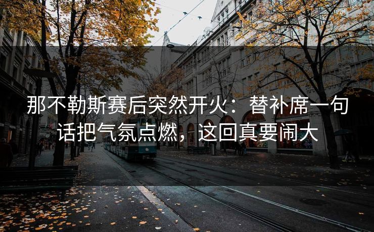那不勒斯赛后突然开火：替补席一句话把气氛点燃，这回真要闹大