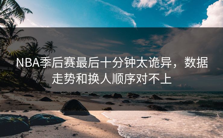 NBA季后赛最后十分钟太诡异，数据走势和换人顺序对不上