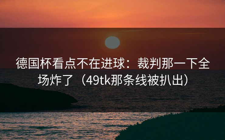 德国杯看点不在进球：裁判那一下全场炸了（49tk那条线被扒出）