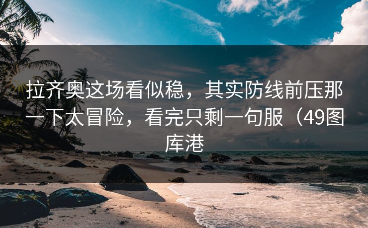 拉齐奥这场看似稳，其实防线前压那一下太冒险，看完只剩一句服（49图库港