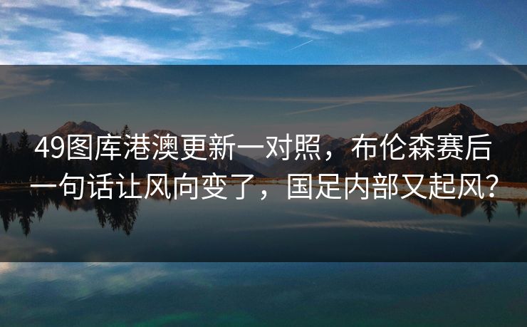 49图库港澳更新一对照，布伦森赛后一句话让风向变了，国足内部又起风？