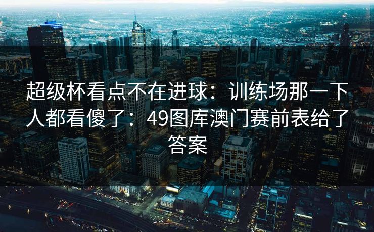 超级杯看点不在进球：训练场那一下人都看傻了：49图库澳门赛前表给了答案