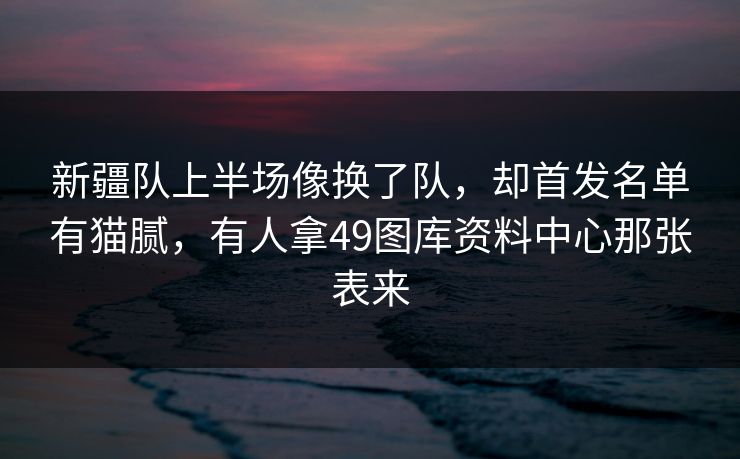 新疆队上半场像换了队，却首发名单有猫腻，有人拿49图库资料中心那张表来