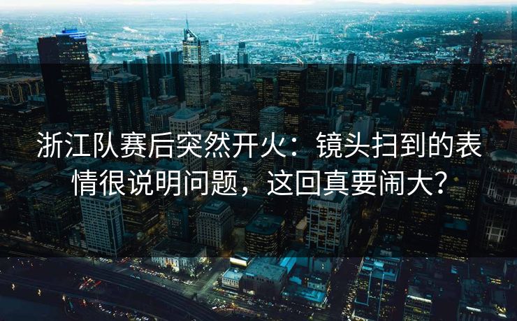 浙江队赛后突然开火:镜头扫到的表情很说明问题,这回真要闹大? 浙江队赛后突然开火:镜头扫到的表情很说明问题,这回真要闹大?