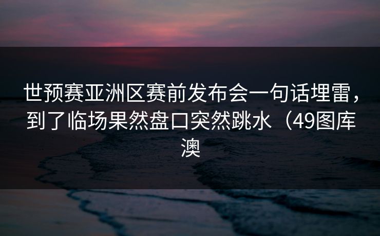 世预赛亚洲区赛前发布会一句话埋雷，到了临场果然盘口突然跳水（49图库澳