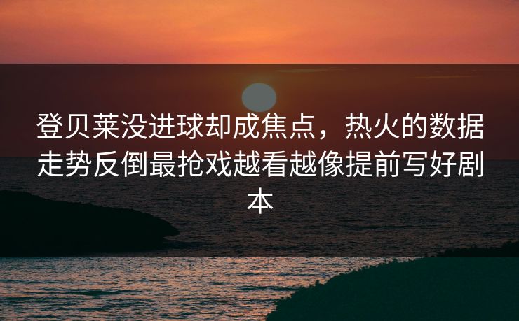 登贝莱没进球却成焦点，热火的数据走势反倒最抢戏越看越像提前写好剧本