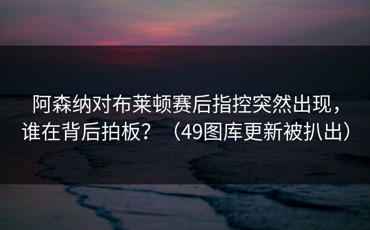阿森纳对布莱顿赛后指控突然出现，谁在背后拍板？（49图库更新被扒出）