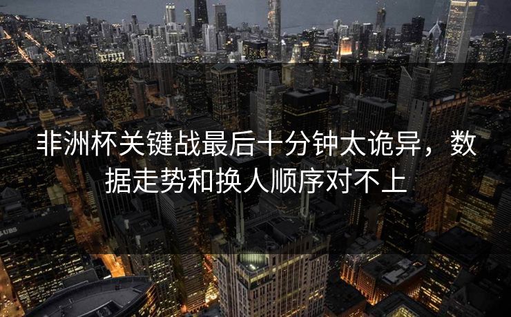 非洲杯关键战最后十分钟太诡异，数据走势和换人顺序对不上