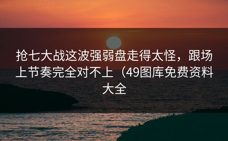 抢七大战这波强弱盘走得太怪，跟场上节奏完全对不上（49图库免费资料大全