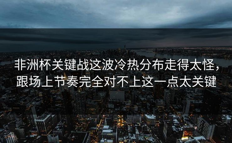 非洲杯关键战这波冷热分布走得太怪，跟场上节奏完全对不上这一点太关键