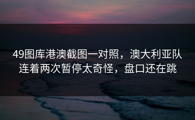 49图库港澳截图一对照，澳大利亚队连着两次暂停太奇怪，盘口还在跳