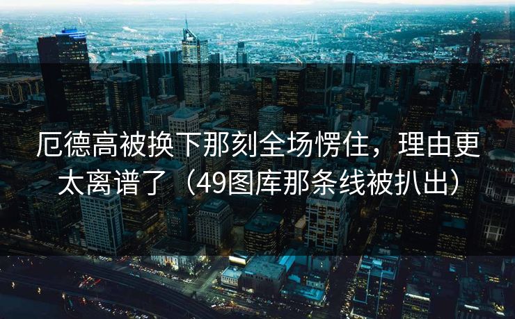 厄德高被换下那刻全场愣住，理由更太离谱了（49图库那条线被扒出）