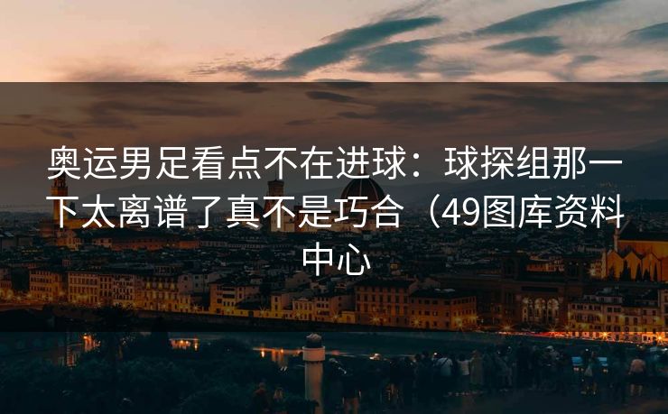 奥运男足看点不在进球：球探组那一下太离谱了真不是巧合（49图库资料中心